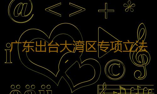 广东出台大湾区专项立法计划，拟制定9个涉大湾区地方性法规